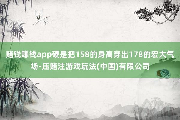 赌钱赚钱app硬是把158的身高穿出178的宏大气场-压赌注游戏玩法(中国)有限公司