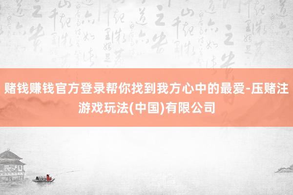 赌钱赚钱官方登录帮你找到我方心中的最爱-压赌注游戏玩法(中国)有限公司