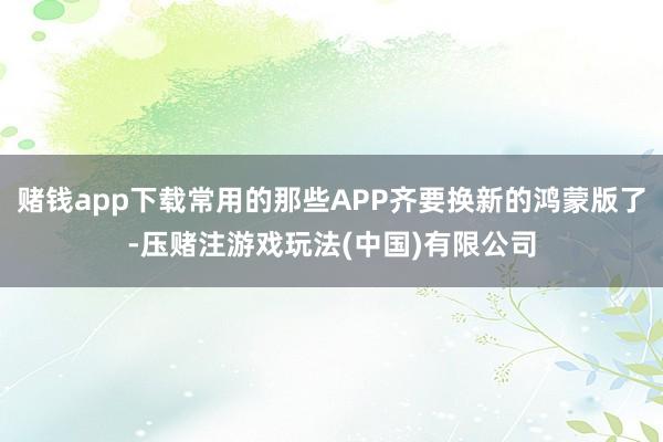 赌钱app下载常用的那些APP齐要换新的鸿蒙版了-压赌注游戏玩法(中国)有限公司