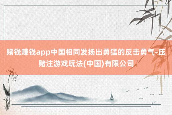 赌钱赚钱app中国相同发扬出勇猛的反击勇气-压赌注游戏玩法(中国)有限公司