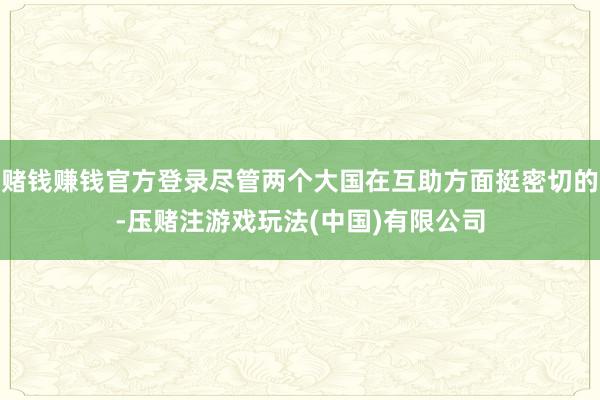 赌钱赚钱官方登录尽管两个大国在互助方面挺密切的-压赌注游戏玩法(中国)有限公司