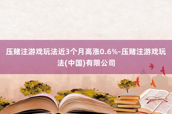 压赌注游戏玩法近3个月高涨0.6%-压赌注游戏玩法(中国)有限公司