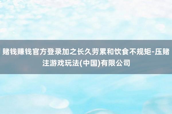 赌钱赚钱官方登录加之长久劳累和饮食不规矩-压赌注游戏玩法(中国)有限公司