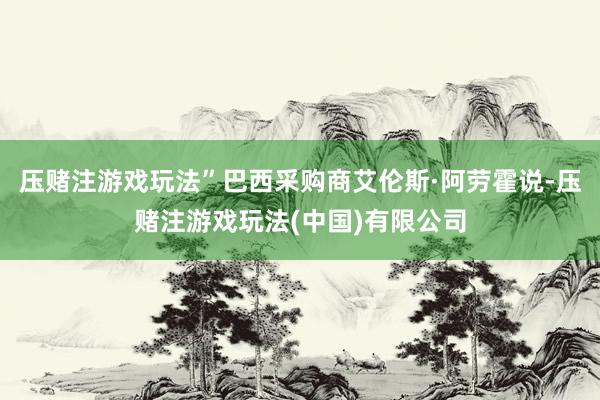 压赌注游戏玩法”巴西采购商艾伦斯·阿劳霍说-压赌注游戏玩法(中国)有限公司