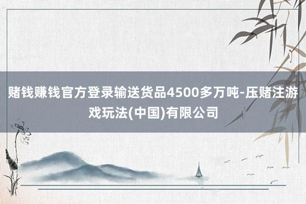 赌钱赚钱官方登录输送货品4500多万吨-压赌注游戏玩法(中国)有限公司