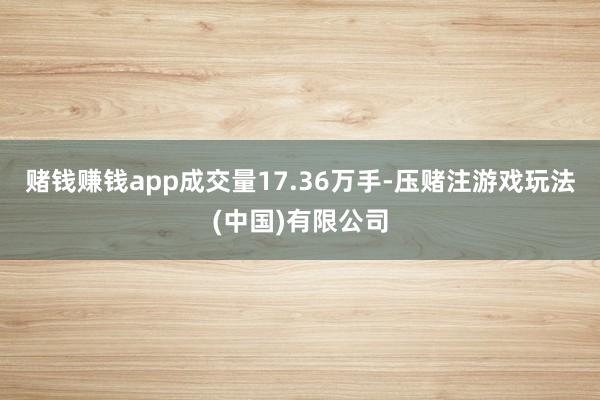 赌钱赚钱app成交量17.36万手-压赌注游戏玩法(中国)有限公司