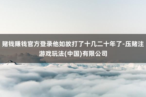 赌钱赚钱官方登录他如故打了十几二十年了-压赌注游戏玩法(中国)有限公司