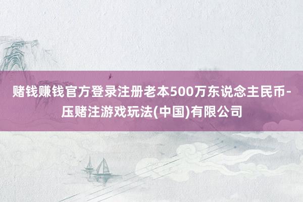 赌钱赚钱官方登录注册老本500万东说念主民币-压赌注游戏玩法(中国)有限公司