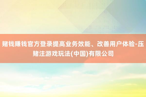 赌钱赚钱官方登录提高业务效能、改善用户体验-压赌注游戏玩法(中国)有限公司