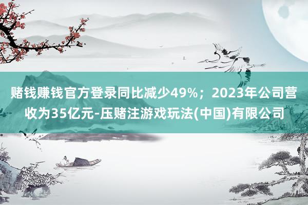 赌钱赚钱官方登录同比减少49%；2023年公司营收为35亿元-压赌注游戏玩法(中国)有限公司