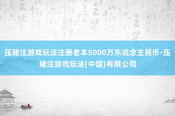 压赌注游戏玩法注册老本5000万东说念主民币-压赌注游戏玩法(中国)有限公司