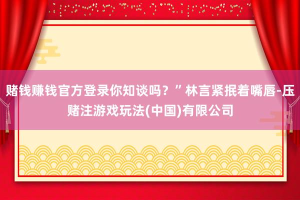 赌钱赚钱官方登录你知谈吗？”林言紧抿着嘴唇-压赌注游戏玩法(中国)有限公司