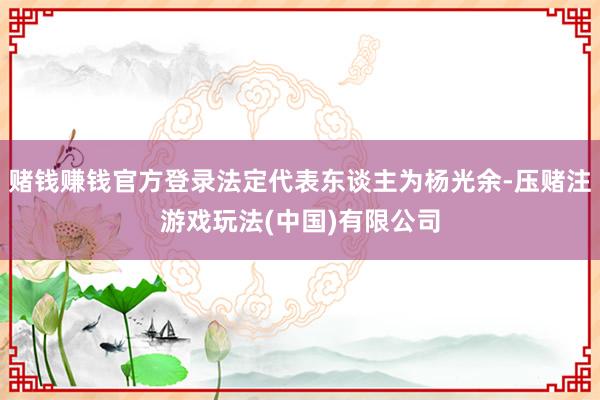 赌钱赚钱官方登录法定代表东谈主为杨光余-压赌注游戏玩法(中国)有限公司