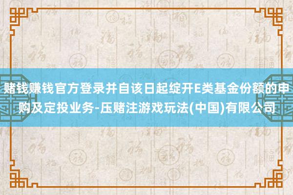 赌钱赚钱官方登录并自该日起绽开E类基金份额的申购及定投业务-压赌注游戏玩法(中国)有限公司