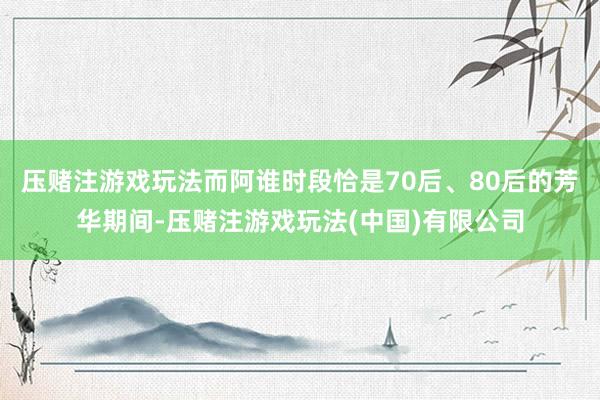 压赌注游戏玩法而阿谁时段恰是70后、80后的芳华期间-压赌注游戏玩法(中国)有限公司