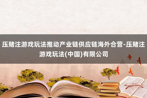 压赌注游戏玩法推动产业链供应链海外合营-压赌注游戏玩法(中国)有限公司