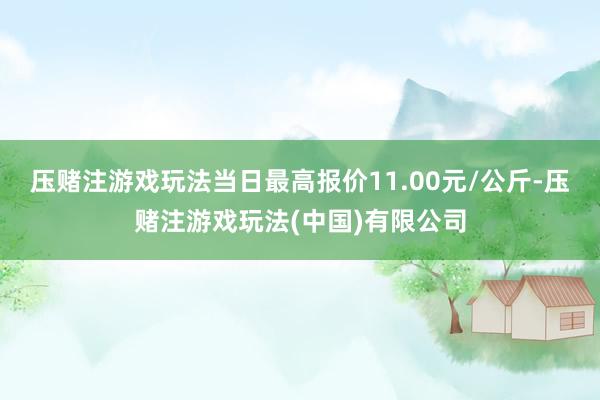 压赌注游戏玩法当日最高报价11.00元/公斤-压赌注游戏玩法(中国)有限公司