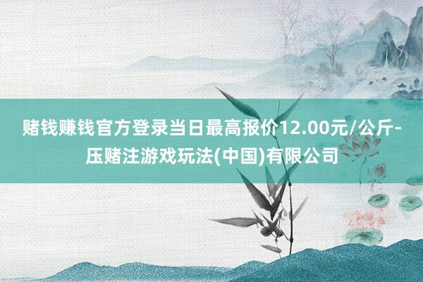 赌钱赚钱官方登录当日最高报价12.00元/公斤-压赌注游戏玩法(中国)有限公司