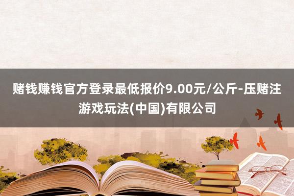 赌钱赚钱官方登录最低报价9.00元/公斤-压赌注游戏玩法(中国)有限公司