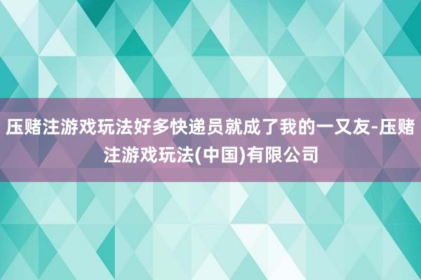 压赌注游戏玩法好多快递员就成了我的一又友-压赌注游戏玩法(中国)有限公司