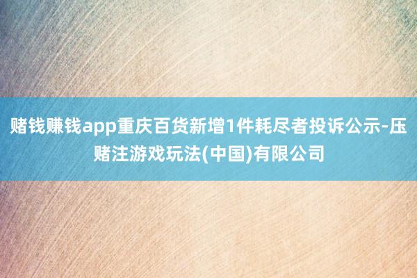 赌钱赚钱app重庆百货新增1件耗尽者投诉公示-压赌注游戏玩法(中国)有限公司