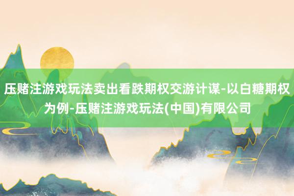 压赌注游戏玩法卖出看跌期权交游计谋-以白糖期权为例-压赌注游戏玩法(中国)有限公司