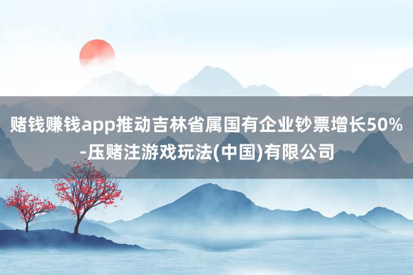 赌钱赚钱app推动吉林省属国有企业钞票增长50%-压赌注游戏玩法(中国)有限公司