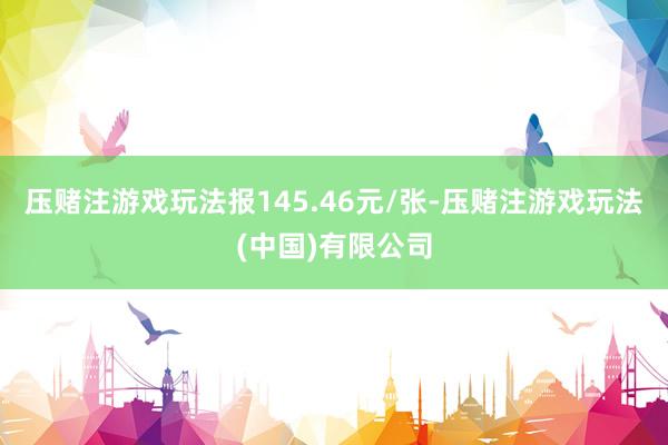 压赌注游戏玩法报145.46元/张-压赌注游戏玩法(中国)有限公司