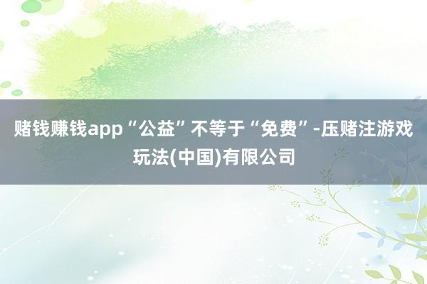 赌钱赚钱app“公益”不等于“免费”-压赌注游戏玩法(中国)有限公司