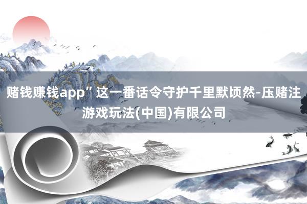 赌钱赚钱app”这一番话令守护千里默顷然-压赌注游戏玩法(中国)有限公司