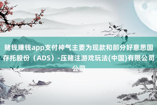 赌钱赚钱app支付神气主要为现款和部分好意思国存托股份（ADS）-压赌注游戏玩法(中国)有限公司