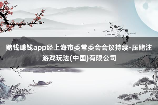 赌钱赚钱app经上海市委常委会会议持续-压赌注游戏玩法(中国)有限公司