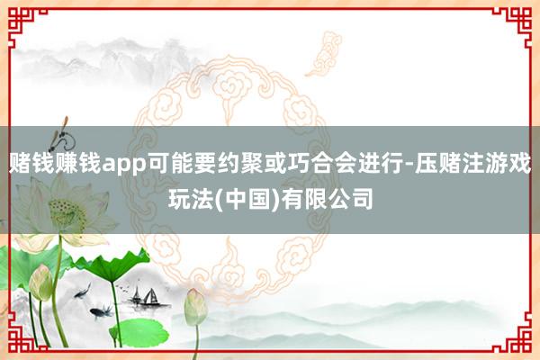 赌钱赚钱app可能要约聚或巧合会进行-压赌注游戏玩法(中国)有限公司