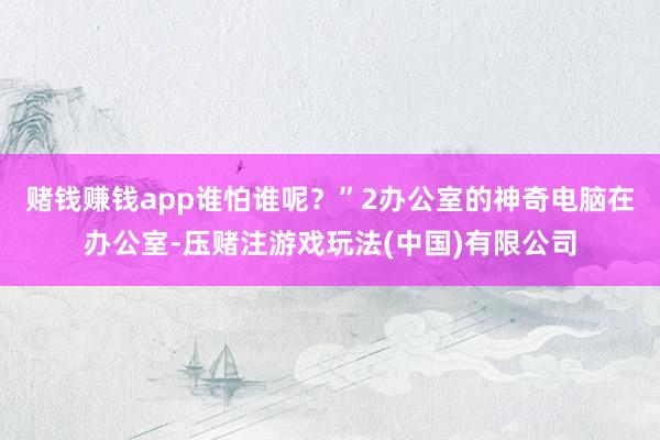 赌钱赚钱app谁怕谁呢？”2办公室的神奇电脑在办公室-压赌注游戏玩法(中国)有限公司