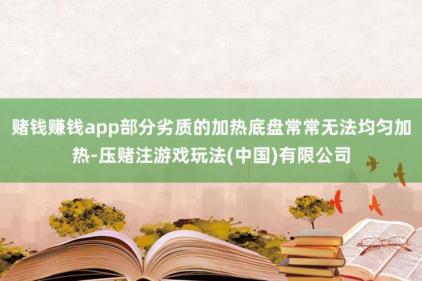 赌钱赚钱app部分劣质的加热底盘常常无法均匀加热-压赌注游戏玩法(中国)有限公司