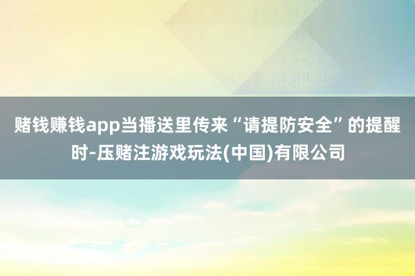 赌钱赚钱app当播送里传来“请提防安全”的提醒时-压赌注游戏玩法(中国)有限公司