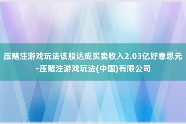 压赌注游戏玩法该股达成买卖收入2.03亿好意思元-压赌注游戏玩法(中国)有限公司