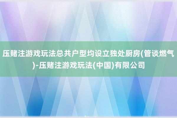 压赌注游戏玩法总共户型均设立独处厨房(管谈燃气)-压赌注游戏玩法(中国)有限公司