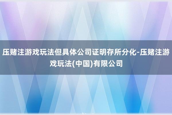 压赌注游戏玩法但具体公司证明存所分化-压赌注游戏玩法(中国)有限公司