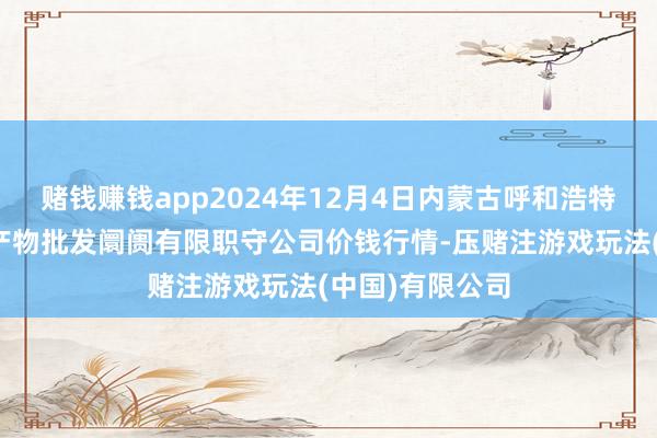 赌钱赚钱app2024年12月4日内蒙古呼和浩特市东瓦窑农副产物批发阛阓有限职守公司价钱行情-压赌注游戏玩法(中国)有限公司