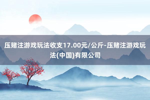 压赌注游戏玩法收支17.00元/公斤-压赌注游戏玩法(中国)有限公司