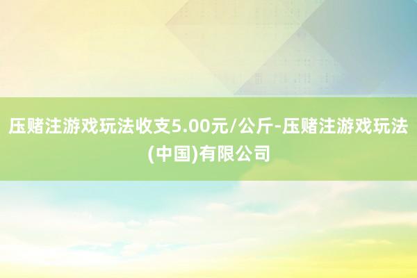 压赌注游戏玩法收支5.00元/公斤-压赌注游戏玩法(中国)有限公司