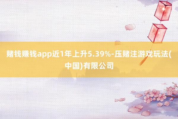 赌钱赚钱app近1年上升5.39%-压赌注游戏玩法(中国)有限公司