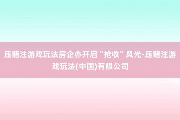 压赌注游戏玩法房企亦开启“抢收”风光-压赌注游戏玩法(中国)有限公司