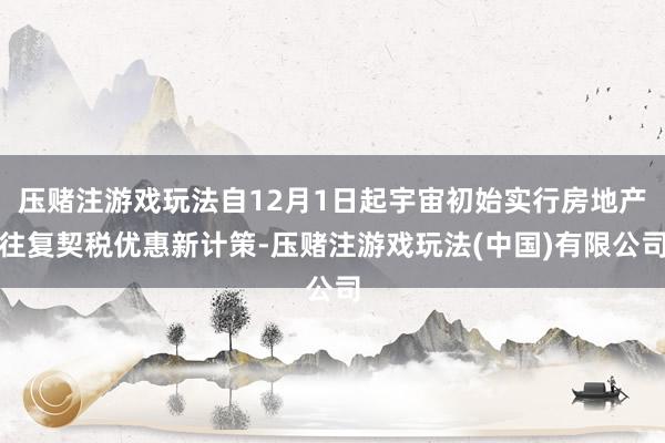 压赌注游戏玩法自12月1日起宇宙初始实行房地产往复契税优惠新计策-压赌注游戏玩法(中国)有限公司