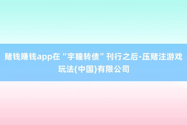 赌钱赚钱app在“宇瞳转债”刊行之后-压赌注游戏玩法(中国)有限公司