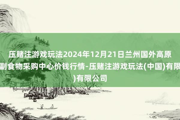 压赌注游戏玩法2024年12月21日兰州国外高原夏菜副食物采购中心价钱行情-压赌注游戏玩法(中国)有限公司