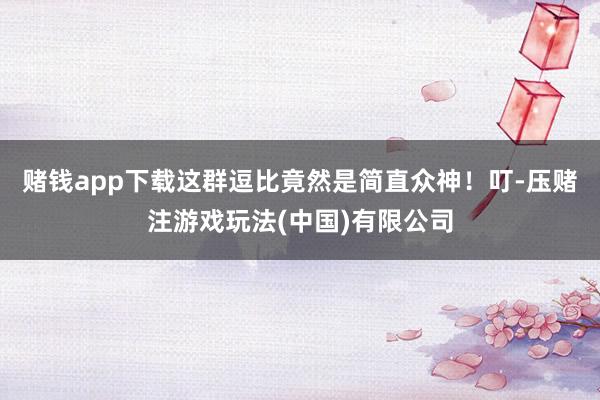 赌钱app下载这群逗比竟然是简直众神！叮-压赌注游戏玩法(中国)有限公司