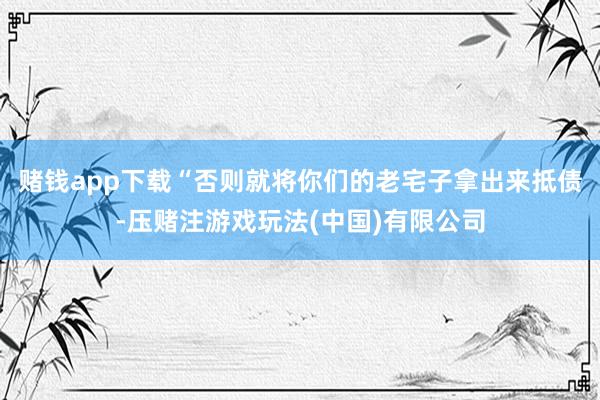 赌钱app下载“否则就将你们的老宅子拿出来抵债-压赌注游戏玩法(中国)有限公司