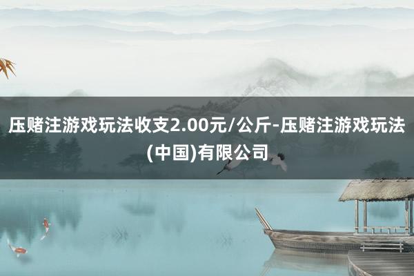 压赌注游戏玩法收支2.00元/公斤-压赌注游戏玩法(中国)有限公司